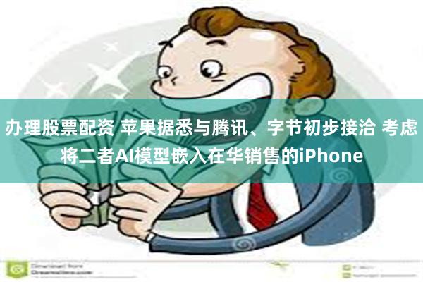 办理股票配资 苹果据悉与腾讯、字节初步接洽 考虑将二者AI模型嵌入在华销售的iPhone