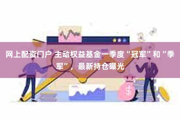 网上配资门户 主动权益基金一季度“冠军”和“季军”，最新持仓曝光