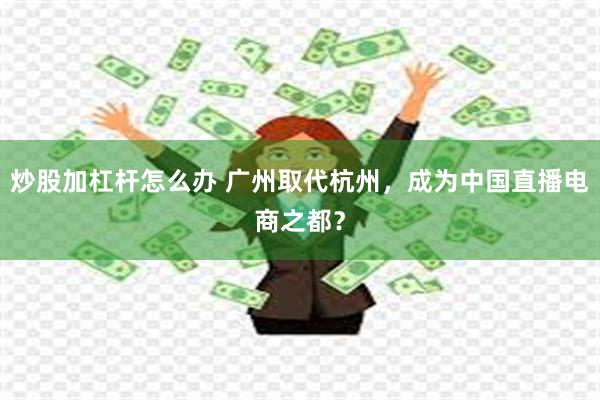 炒股加杠杆怎么办 广州取代杭州，成为中国直播电商之都？