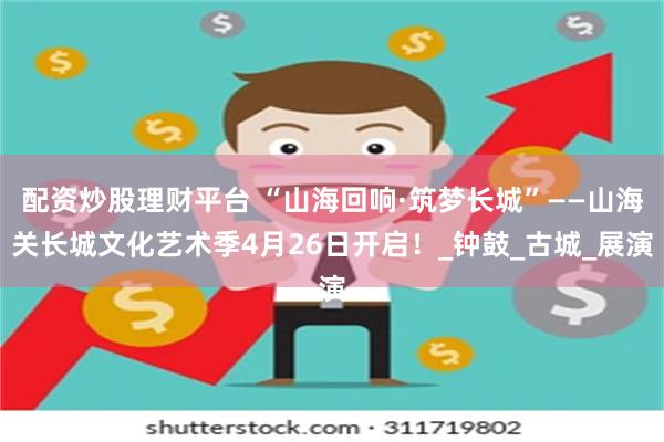 配资炒股理财平台 “山海回响·筑梦长城”——山海关长城文化艺术季4月26日开启！_钟鼓_古城_展演