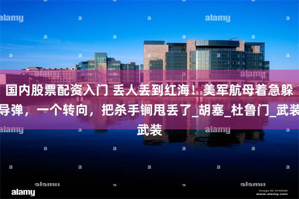 国内股票配资入门 丢人丢到红海！美军航母着急躲导弹，一个转向，把杀手锏甩丢了_胡塞_杜鲁门_武装