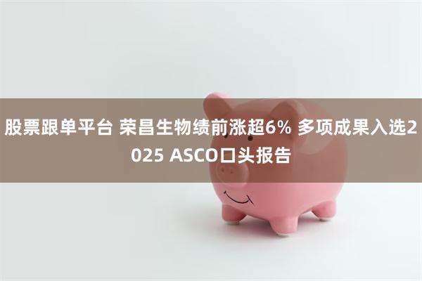 股票跟单平台 荣昌生物绩前涨超6% 多项成果入选2025 ASCO口头报告