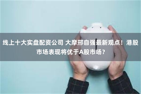 线上十大实盘配资公司 大摩邢自强最新观点！港股市场表现将优于A股市场？