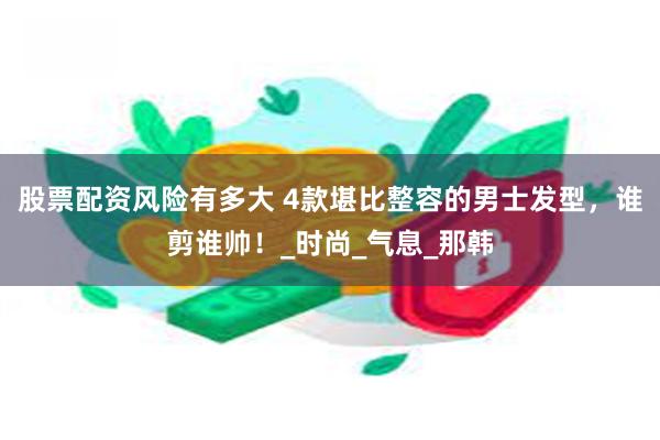 股票配资风险有多大 4款堪比整容的男士发型，谁剪谁帅！_时尚_气息_那韩