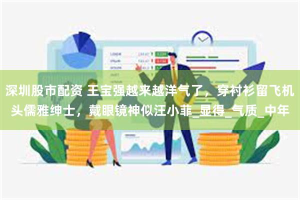 深圳股市配资 王宝强越来越洋气了，穿衬衫留飞机头儒雅绅士，戴眼镜神似汪小菲_显得_气质_中年