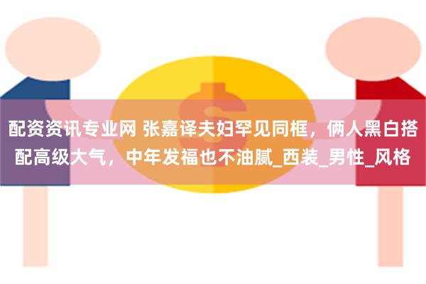 配资资讯专业网 张嘉译夫妇罕见同框，俩人黑白搭配高级大气，中年发福也不油腻_西装_男性_风格