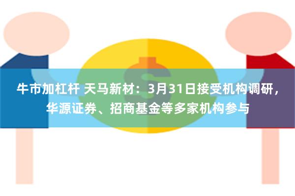 牛市加杠杆 天马新材：3月31日接受机构调研，华源证券、招商基金等多家机构参与