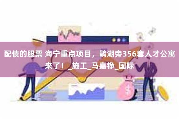 配债的股票 海宁重点项目，鹃湖旁356套人才公寓来了！_施工_马嘉铮_国际
