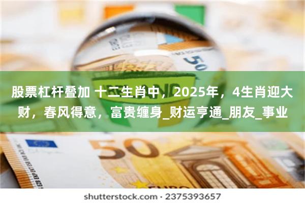 股票杠杆叠加 十二生肖中，2025年，4生肖迎大财，春风得意，富贵缠身_财运亨通_朋友_事业