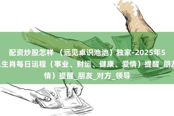 配资炒股怎样 （远见卓识池池）独家-2025年5月18日-十二生肖每日运程（事业、财运、健康、爱情）提醒_朋友_对方_领导