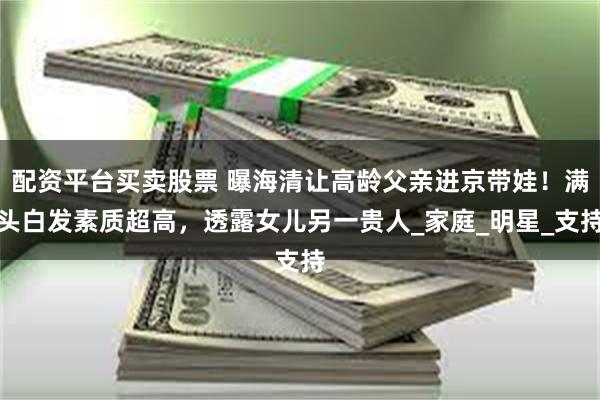 配资平台买卖股票 曝海清让高龄父亲进京带娃！满头白发素质超高，透露女儿另一贵人_家庭_明星_支持