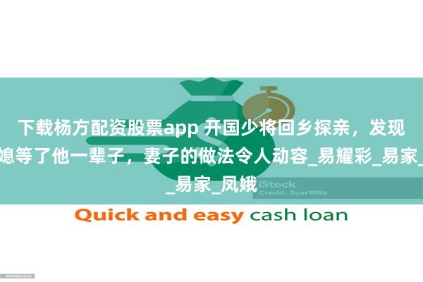 下载杨方配资股票app 开国少将回乡探亲，发现童养媳等了他一辈子，妻子的做法令人动容_易耀彩_易家_凤娥