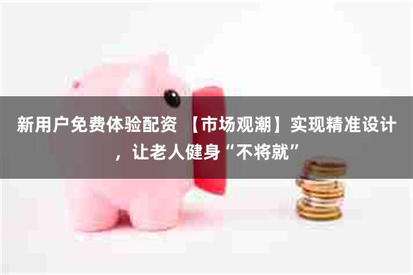 新用户免费体验配资 【市场观潮】实现精准设计，让老人健身“不将就”