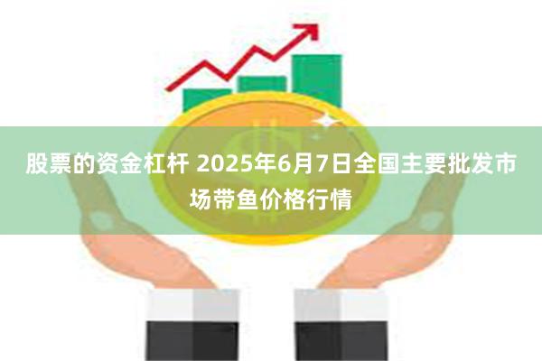 股票的资金杠杆 2025年6月7日全国主要批发市场带鱼价格行情