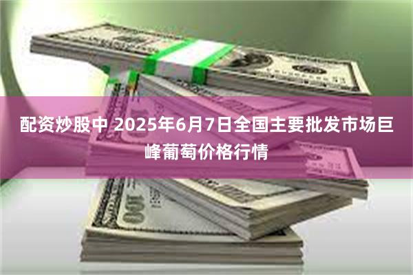 配资炒股中 2025年6月7日全国主要批发市场巨峰葡萄价格行情