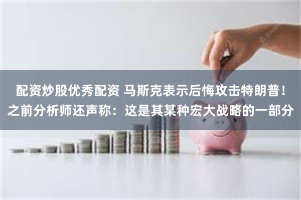 配资炒股优秀配资 马斯克表示后悔攻击特朗普！之前分析师还声称：这是其某种宏大战略的一部分