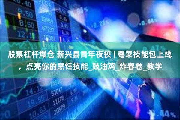 股票杠杆爆仓 新兴县青年夜校 | 粤菜技能包上线，点亮你的烹饪技能_豉油鸡_炸春卷_教学