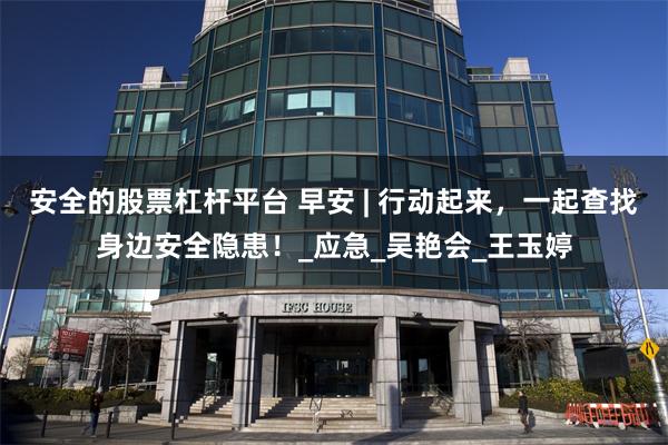 安全的股票杠杆平台 早安 | 行动起来，一起查找身边安全隐患！_应急_吴艳会_王玉婷