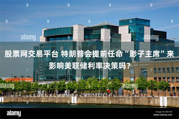 股票网交易平台 特朗普会提前任命“影子主席”来影响美联储利率决策吗？