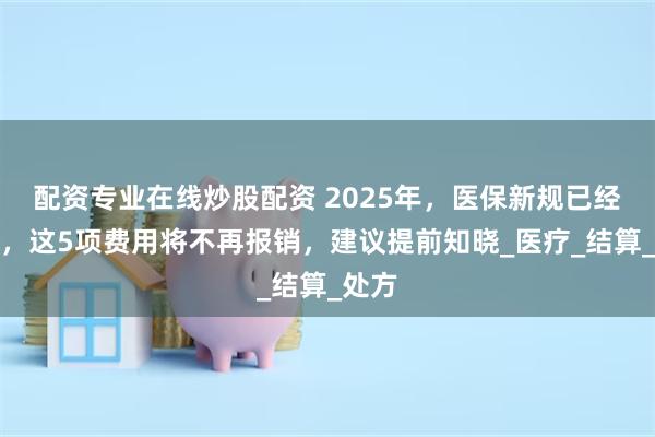 配资专业在线炒股配资 2025年，医保新规已经出台，这5项费用将不再报销，建议提前知晓_医疗_结算_处方