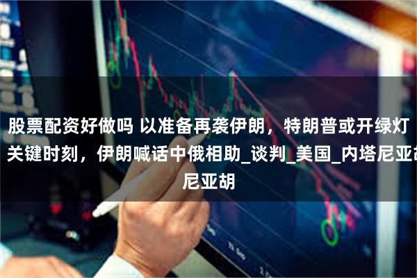 股票配资好做吗 以准备再袭伊朗，特朗普或开绿灯，关键时刻，伊朗喊话中俄相助_谈判_美国_内塔尼亚胡