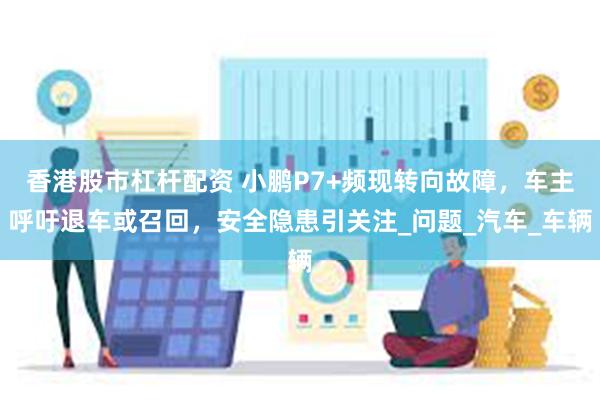 香港股市杠杆配资 小鹏P7+频现转向故障，车主呼吁退车或召回，安全隐患引关注_问题_汽车_车辆
