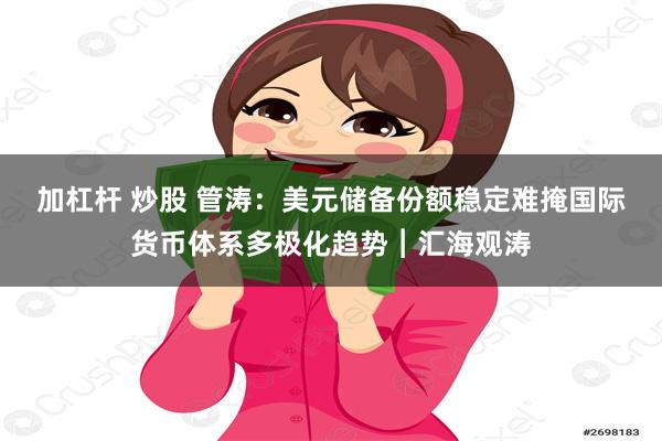 加杠杆 炒股 管涛：美元储备份额稳定难掩国际货币体系多极化趋势︱汇海观涛