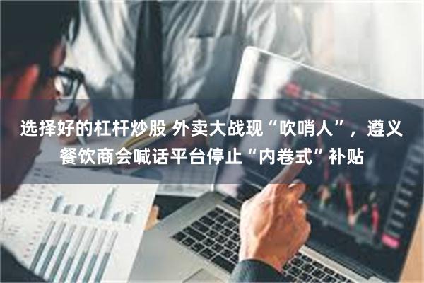 选择好的杠杆炒股 外卖大战现“吹哨人”，遵义餐饮商会喊话平台停止“内卷式”补贴
