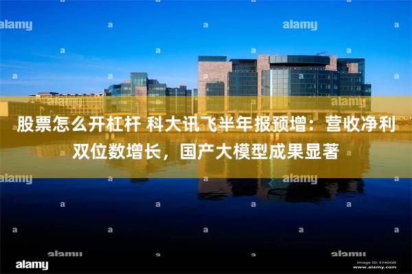 股票怎么开杠杆 科大讯飞半年报预增：营收净利双位数增长，国产大模型成果显著