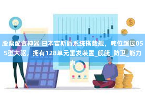 股票配资神器 日本宙斯盾系统搭载舰，吨位超过055型大驱，拥有128单元垂发装置_舰艇_防卫_能力