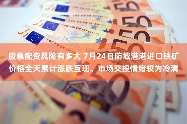 股票配资风险有多大 7月24日防城港港进口铁矿价格全天累计涨跌互现。市场交投情绪较为冷清