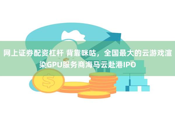 网上证劵配资杠杆 背靠咪咕，全国最大的云游戏渲染GPU服务商海马云赴港IPO