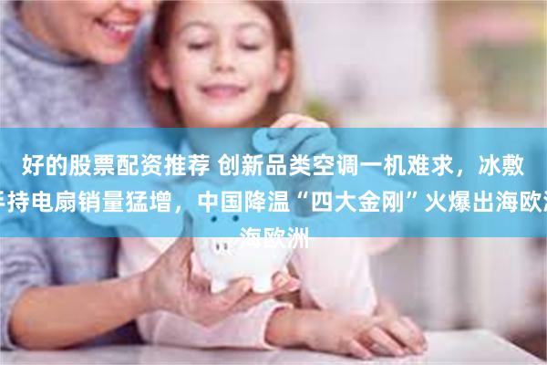好的股票配资推荐 创新品类空调一机难求，冰敷手持电扇销量猛增，中国降温“四大金刚”火爆出海欧洲