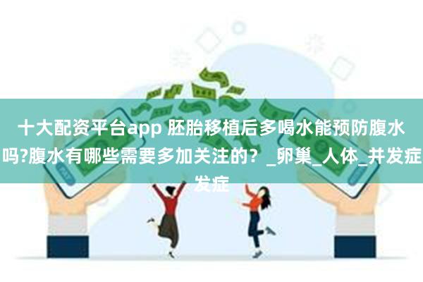 十大配资平台app 胚胎移植后多喝水能预防腹水吗?腹水有哪些需要多加关注的？_卵巢_人体_并发症