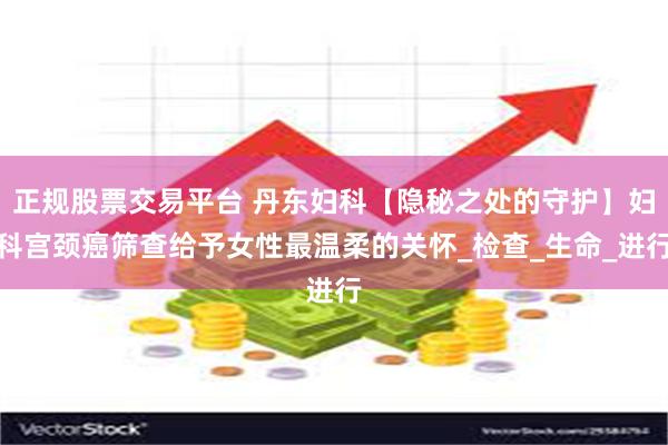 正规股票交易平台 丹东妇科【隐秘之处的守护】妇科宫颈癌筛查给予女性最温柔的关怀_检查_生命_进行