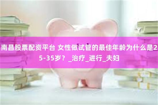 南昌股票配资平台 女性做试管的最佳年龄为什么是25-35岁？_治疗_进行_夫妇