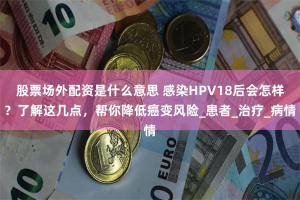 股票场外配资是什么意思 感染HPV18后会怎样？了解这几点，帮你降低癌变风险_患者_治疗_病情