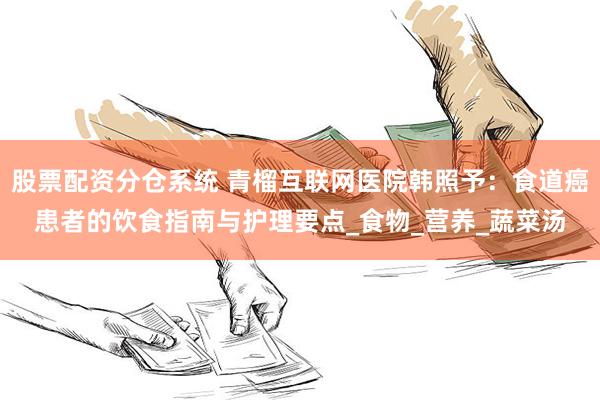 股票配资分仓系统 青榴互联网医院韩照予：食道癌患者的饮食指南与护理要点_食物_营养_蔬菜汤