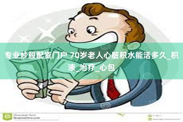 专业炒股配资门户 70岁老人心脏积水能活多久_积液_治疗_心包