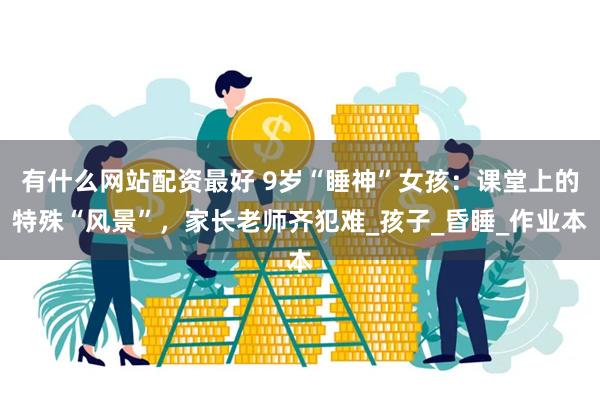 有什么网站配资最好 9岁“睡神”女孩：课堂上的特殊“风景”，家长老师齐犯难_孩子_昏睡_作业本