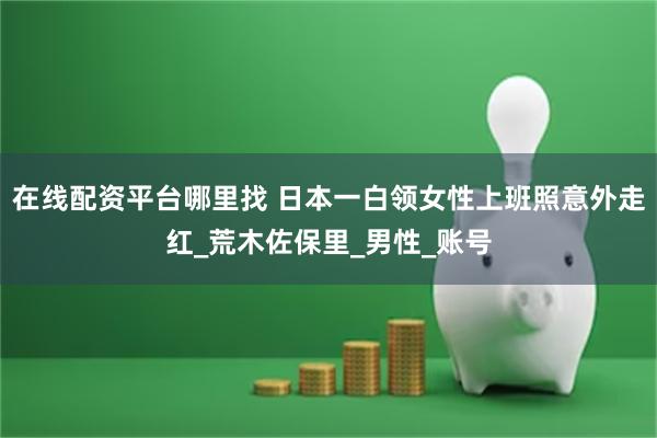 在线配资平台哪里找 日本一白领女性上班照意外走红_荒木佐保里_男性_账号