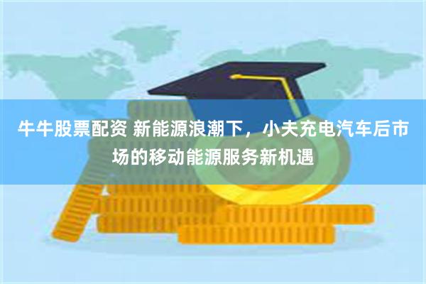 牛牛股票配资 新能源浪潮下，小夫充电汽车后市场的移动能源服务新机遇