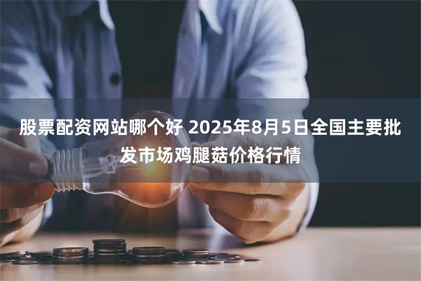 股票配资网站哪个好 2025年8月5日全国主要批发市场鸡腿菇价格行情