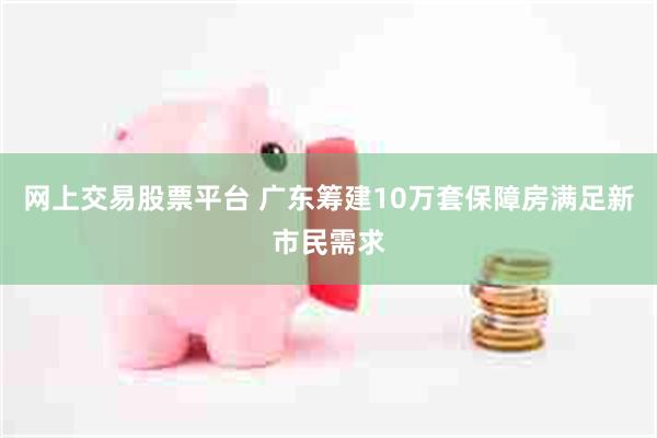 网上交易股票平台 广东筹建10万套保障房满足新市民需求
