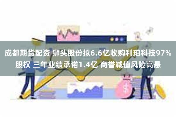 成都期货配资 狮头股份拟6.6亿收购利珀科技97%股权 三年业绩承诺1.4亿 商誉减值风险高悬