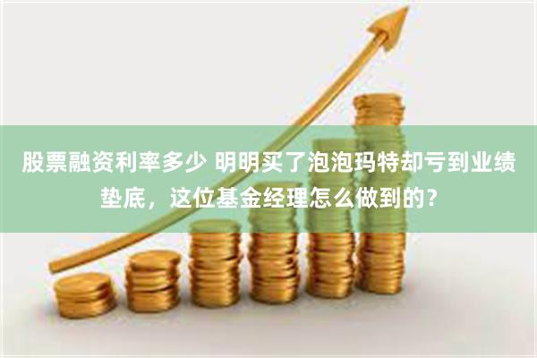 股票融资利率多少 明明买了泡泡玛特却亏到业绩垫底，这位基金经理怎么做到的？