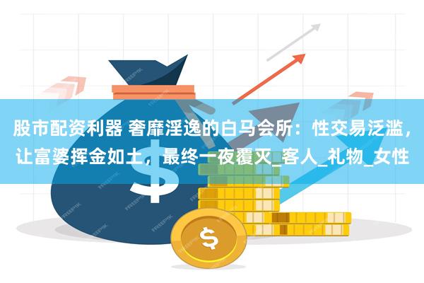 股市配资利器 奢靡淫逸的白马会所：性交易泛滥，让富婆挥金如土，最终一夜覆灭_客人_礼物_女性