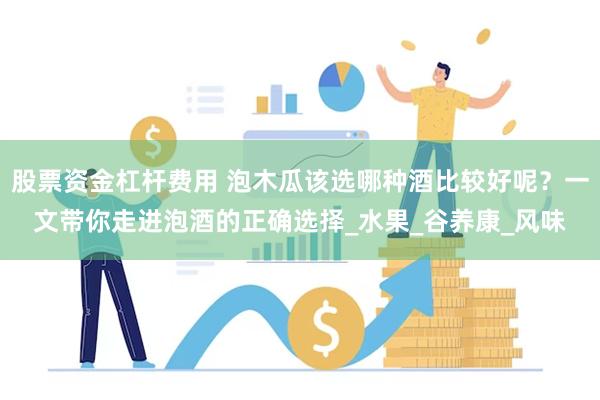 股票资金杠杆费用 泡木瓜该选哪种酒比较好呢？一文带你走进泡酒的正确选择_水果_谷养康_风味