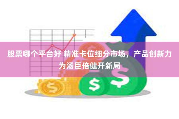 股票哪个平台好 精准卡位细分市场，产品创新力为汤臣倍健开新局