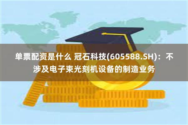 单票配资是什么 冠石科技(605588.SH)：不涉及电子束光刻机设备的制造业务